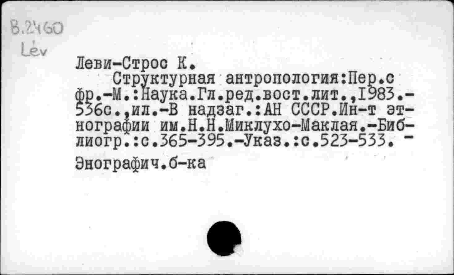 ﻿В .24 60
1_еу
Леви-Строс К.
Структурная антропология:Пер.с фр.-М.:Наука.Гл.ред.вост.лит.,1983.-53бс.,ил.-В надзаг.:АН СССР.Ин-т этнографии им.Н.Н.Миклухо-Маклая.-Биб-лиогр.:с.365-395.-Указ.:с.523-533. -
Энографич.б-ка